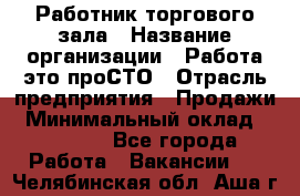 Работник торгового зала › Название организации ­ Работа-это проСТО › Отрасль предприятия ­ Продажи › Минимальный оклад ­ 14 500 - Все города Работа » Вакансии   . Челябинская обл.,Аша г.